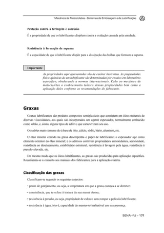 Mecânica de Motocicletas – Sistemas de Embreagem e de Lubrificação
SENAI-RJ – 171171171171171
Proteção contra a ferrugem e corrosão
É a propriedade de que os lubrificantes dispõem contra a oxidação causada pela umidade.
Resistência à formação de espuma
É a capacidade de que o lubrificante dispõe para a dissipação das bolhas que formam a espuma.
Importante
As propriedades aqui apresentadas são de caráter ilustrativo. As propriedades
físico-químicas de um lubrificante são determinadas por ensaios em laboratório
específico, obedecendo a normas internacionais. Cabe ao mecânico de
motocicletas o conhecimento teórico dessas propriedades bem como a
aplicação deles conforme as recomendações do fabricante.
Graxas
Graxas lubrificantes são produtos compostos semiplásticos que consistem em óleos minerais de
diversas viscosidades, aos quais são incorporados um agente espessador, normalmente conhecido
como sabão, e, ainda, alguns tipos de aditivo que caracterizam seu uso.
Os sabões mais comuns são à base de lítio, cálcio, sódio, bário, alumínio, etc.
O óleo mineral contido na graxa desempenha o papel de lubrificante; o espessador age como
elemento retentor do óleo mineral; e os aditivos conferem propriedades antioxidantes, adesividade,
resistência ao desalojamento, estabilidade estrutural, resistência à lavagem pela água, resistência à
pressão elevada, etc.
Do mesmo modo que os óleos lubrificantes, as graxas são produzidas para aplicação específica.
Recomenda-se a consulta aos manuais dos fabricantes para a aplicação correta.
Classificação das graxas
Classificam-se segundo os seguintes aspectos:
• ponto de gotejamento, ou seja, a temperatura em que a graxa começa a se derreter;
• consistência, que se refere à textura da sua massa oleosa;
• resistência à pressão, ou seja, propriedade de esforço sem romper a película lubrificante;
• resistência à água, isto é, capacidade de manter-se inalterável em sua presença.
 