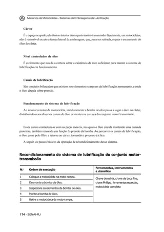 Mecânica de Motocicletas – Sistemas de Embreagem e de Lubrificação
174174174174174 – SENAI-RJ
Chave de estria, chave de boca fixa,
chave Phillips, ferramentas especiais,
motocicleta completa
1 Coloque a motocicleta na moto-rampa.
2 Desmonte a bomba de óleo.
3 Inspecione os elementos da bomba de óleo.
4 Monte a bomba de óleo.
5 Retire a motocicleta da moto-rampa.
N.o
Ordem de execução
Ferramentas, instrumentos
e utensílios
Cárter
Éoespaçoocupadopeloóleonointeriordoconjuntomotor-transmissão.Geralmente,emmotocicletas,
não é removível exceto a tampa lateral da embreagem, que, para ser retirada, requer o escoamento do
óleo do cárter.
Nível controlador de óleo
É o elemento que nos dá a certeza sobre a existência de óleo suficiente para manter o sistema de
lubrificação em funcionamento.
Canais de lubrificação
São condutos bifurcados que existem nos elementos e carecem de lubrificação permanente, e onde
o óleo circula sobre pressão.
Funcionamento do sistema de lubrificação
Ao acionar o motor da motocicleta, imediatamente a bomba de óleo passa a sugar o óleo do cárter,
distribuindo-o aos diversos canais de óleo existentes na carcaça do conjunto motor/transmissão.
Esses canais contactam-se com as peças móveis, nas quais o óleo circula mantendo uma camada
protetora, também renovada em função da pressão da bomba. Ao percorrer os canais de lubrificação,
o óleo passa pelo filtro e retorna ao cárter, tornando o processo cíclico.
A seguir, os passos básicos da operação de recondicionamento desse sistema.
Recondicionamento do sistema de lubrificação do conjunto motor-
transmissão
 