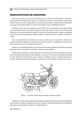 Mecânica de Motocicletas – Constituição da Motocicleta
1818181818 – SENAI-RJ
Desenvolvimento da motocicleta
O uso da motocicleta, como meio de transporte, teve seu maior incremento durante as Primeira e
Segunda Guerras Mundiais. Nesse período, as mudanças ocorridas em sua estrutura original foram
poucas. Destaca-se, como evolução técnica, a colocação do motor perto e embaixo do eixo da armação,
cujo centro de gravidade significava controle mais seguro e maior estabilidade de direção.
Somente no início dos anos cinqüenta do século XX é que essas máquinas foram aperfeiçoadas
com a inclusão dos garfos telescópicos dianteiros e balancins traseiros, ambos com amortecimento
hidráulico, ou seja, amortecedores de choque. Foi, ainda, nos referidos anos que se chegou à combinação
do motor com caixa de engrenagens redutivas (câmbio), propiciando maior variação de velocidade ao
veículo.
Mas, a popularidade das motocicletas só ocorreu a partir dos anos sessenta do citado século,
quando se procedeu a mudanças circunstanciais no tocante à estética e aerodinâmica, em decorrência,
por exemplo, do seu uso em competições esportivas.
Durante a crise mundial do petróleo em meados dos anos setenta, a produção mundial de motocicletas
apresentou notável crescimento, sendo hoje o Japão seu maior produtor.
O Brasil passou a produzir o veículo a partir de 1958, lançando, no mercado consumidor, um tipo de
moto derivada das motocicletas italianas lambreta e vespa, que tiveram seus dias de glória até meados
de 1965. Somente em fins de 1976 é que se retomou a produção de motos, desta feita lançando um
modelo, derivado da moto Honda japonesa, na categoria de 125 cilindradas, conforme ilustra a fig. 2.
Fig. 2 –Fig. 2 –Fig. 2 –Fig. 2 –Fig. 2 – Primeira motocicleta produzida em série no Brasil
Atualmente, o Brasil ocupa uma posição de destaque na produção mundial de motocicletas, fabricando
motos de diversos modelos e categorias, como, por exemplo, a Trail para competição, de 250 cilindradas,
produzida pela Honda Motor do Brasil e ilustrada pela fig. 3.
 