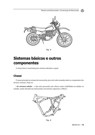 Mecânica de Motocicletas – Constituição da Motocicleta
SENAI-RJ – 1919191919
Fig. 3Fig. 3Fig. 3Fig. 3Fig. 3
Sistemas básicos e outros
componentes
A motocicleta é constituída pelos sistemas indicados a seguir.
Chassi
É a peça principal na estrutura da motocicleta, pois nele estão montados todos os componentes dos
diversos sistemas. Pode ser:
• de estrutura tubular – o tipo mais procurado, pois oferece maior estabilidade em cidades ou
estradas, sendo utilizado nas motocicletas com motores superiores a 200cm3
;
Fig. 4Fig. 4Fig. 4Fig. 4Fig. 4
 