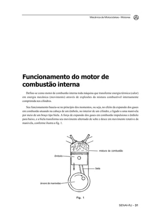 Mecânica de Motocicletas – Motores
SENAI-RJ – 3131313131
Funcionamento do motor de
combustão interna
Define-se como motor de combustão interna toda máquina que transforme energia térmica (calor)
em energia mecânica (movimento) através de explosões da mistura combustível internamente
comprimida nos cilindros.
Seu funcionamento baseia-se no princípio dos momentos, ou seja, no efeito da expansão dos gases
em combustão atuando na cabeça de um êmbolo, no interior de um cilindro, e ligado a uma manivela
por meio de um braço tipo biela. A força de expansão dos gases em combustão impulsiona o êmbolo
para baixo, e a biela transforma seu movimento alternado de sobe e desce em movimento rotativo da
manivela, conforme ilustra a fig. 1.
Fig. 1Fig. 1Fig. 1Fig. 1Fig. 1
mistura da combustão
êmbolo
biela
árvore de manivelas
 