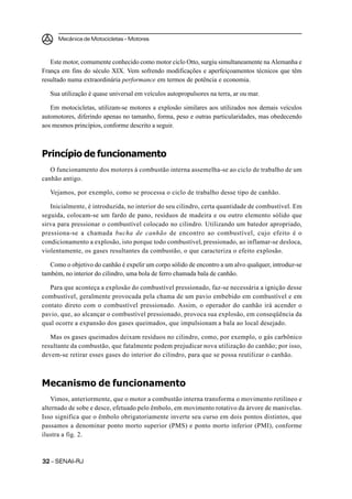 Mecânica de Motocicletas – Motores
3232323232 – SENAI-RJ
Este motor, comumente conhecido como motor ciclo Otto, surgiu simultaneamente na Alemanha e
França em fins do século XIX. Vem sofrendo modificações e aperfeiçoamentos técnicos que têm
resultado numa extraordinária performance em termos de potência e economia.
Sua utilização é quase universal em veículos autopropulsores na terra, ar ou mar.
Em motocicletas, utilizam-se motores a explosão similares aos utilizados nos demais veículos
automotores, diferindo apenas no tamanho, forma, peso e outras particularidades, mas obedecendo
aos mesmos princípios, conforme descrito a seguir.
Princípio de funcionamento
O funcionamento dos motores à combustão interna assemelha-se ao ciclo de trabalho de um
canhão antigo.
Vejamos, por exemplo, como se processa o ciclo de trabalho desse tipo de canhão.
Inicialmente, é introduzida, no interior do seu cilindro, certa quantidade de combustível. Em
seguida, colocam-se um fardo de pano, resíduos de madeira e ou outro elemento sólido que
sirva para pressionar o combustível colocado no cilindro. Utilizando um batedor apropriado,
pressiona-se a chamada bucha de canhão de encontro ao combustível, cujo efeito é o
condicionamento a explosão, isto porque todo combustível, pressionado, ao inflamar-se desloca,
violentamente, os gases resultantes da combustão, o que caracteriza o efeito explosão.
Como o objetivo do canhão é expelir um corpo sólido de encontro a um alvo qualquer, introduz-se
também, no interior do cilindro, uma bola de ferro chamada bala de canhão.
Para que aconteça a explosão do combustível pressionado, faz-se necessária a ignição desse
combustível, geralmente provocada pela chama de um pavio embebido em combustível e em
contato direto com o combustível pressionado. Assim, o operador do canhão irá acender o
pavio, que, ao alcançar o combustível pressionado, provoca sua explosão, em conseqüência da
qual ocorre a expansão dos gases queimados, que impulsionam a bala ao local desejado.
Mas os gases queimados deixam resíduos no cilindro, como, por exemplo, o gás carbônico
resultante da combustão, que fatalmente podem prejudicar nova utilização do canhão; por isso,
devem-se retirar esses gases do interior do cilindro, para que se possa reutilizar o canhão.
Mecanismo de funcionamento
Vimos, anteriormente, que o motor a combustão interna transforma o movimento retilíneo e
alternado de sobe e desce, efetuado pelo êmbolo, em movimento rotativo da árvore de manivelas.
Isso significa que o êmbolo obrigatoriamente inverte seu curso em dois pontos distintos, que
passamos a denominar ponto morto superior (PMS) e ponto morto inferior (PMI), conforme
ilustra a fig. 2.
 