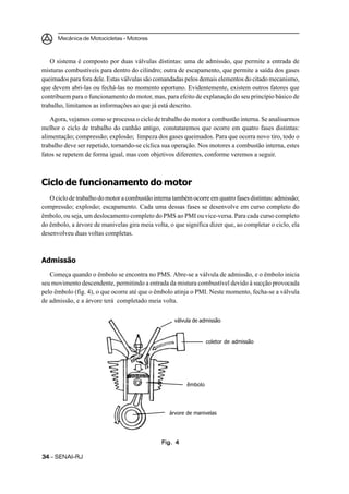 Mecânica de Motocicletas – Motores
3434343434 – SENAI-RJ
O sistema é composto por duas válvulas distintas: uma de admissão, que permite a entrada de
misturas combustíveis para dentro do cilindro; outra de escapamento, que permite a saída dos gases
queimados para fora dele. Estas válvulas são comandadas pelos demais elementos do citado mecanismo,
que devem abri-las ou fechá-las no momento oportuno. Evidentemente, existem outros fatores que
contribuem para o funcionamento do motor, mas, para efeito de explanação do seu princípio básico de
trabalho, limitamos as informações ao que já está descrito.
Agora, vejamos como se processa o ciclo de trabalho do motor a combustão interna. Se analisarmos
melhor o ciclo de trabalho do canhão antigo, constataremos que ocorre em quatro fases distintas:
alimentação; compressão; explosão; limpeza dos gases queimados. Para que ocorra novo tiro, todo o
trabalho deve ser repetido, tornando-se cíclica sua operação. Nos motores a combustão interna, estes
fatos se repetem de forma igual, mas com objetivos diferentes, conforme veremos a seguir.
Ciclo de funcionamento do motor
O ciclo de trabalho do motor a combustão interna também ocorre em quatro fases distintas: admissão;
compressão; explosão; escapamento. Cada uma dessas fases se desenvolve em curso completo do
êmbolo, ou seja, um deslocamento completo do PMS ao PMI ou vice-versa. Para cada curso completo
do êmbolo, a árvore de manivelas gira meia volta, o que significa dizer que, ao completar o ciclo, ela
desenvolveu duas voltas completas.
Admissão
Começa quando o êmbolo se encontra no PMS. Abre-se a válvula de admissão, e o êmbolo inicia
seu movimento descendente, permitindo a entrada da mistura combustível devido à sucção provocada
pelo êmbolo (fig. 4), o que ocorre até que o êmbolo atinja o PMI. Neste momento, fecha-se a válvula
de admissão, e a árvore terá completado meia volta.
Fig. 4Fig. 4Fig. 4Fig. 4Fig. 4
válvula de admissão
coletor de admissão
árvore de manivelas
êmbolo
 