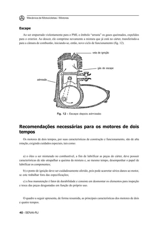 Mecânica de Motocicletas – Motores
4040404040 – SENAI-RJ
Escape
Ao ser empurrado violentamente para o PMI, o êmbolo “arrasta” os gases queimados, expelidos
para o exterior. Ao descer, ele comprime novamente a mistura que já está no cárter, transferindo-a
para a câmara de combustão, iniciando-se, então, novo ciclo de funcionamento (fig. 12).
Recomendações necessárias para os motores de dois
tempos
Os motores de dois tempos, por suas características de construção e funcionamento, são de alta
rotação, exigindo cuidados especiais, tais como:
a) o óleo a ser misturado no combustível, a fim de lubrificar as peças do cárter, deve possuir
características de não atrapalhar a queima da mistura e, ao mesmo tempo, desempenhar o papel de
lubrificar os componentes;
b) o ponto de ignição deve ser cuidadosamente aferido, pois pode acarretar sérios danos ao motor,
se este trabalhar fora das especificações;
c) a boa manutenção é fator de durabilidade e consiste em desmontar os elementos para inspeção
e troca das peças desgastadas em função do próprio uso.
O quadro a seguir apresenta, de forma resumida, as principais características dos motores de dois
e quatro tempos.
Fig. 12 –Fig. 12 –Fig. 12 –Fig. 12 –Fig. 12 – Escape depois admissão
admissão
vela de ignição
gás de escape
 