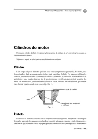 Mecânica de Motocicletas – Parte Superior do Motor
SENAI-RJ – 4545454545
Cilindros do motor
O conjunto cilindro-êmbolo é responsável pela sucção da mistura de ar/combustível necessária ao
funcionamento do motor.
Vejamos, a seguir, as principais características desse conjunto.
Cilindro
É um corpo roliço de diâmetro igual em todo o seu comprimento (geometria). No motor, essa
denominação é dada a uma cavidade similar, onde trabalha o êmbolo. Em algumas publicações
técnicas, o referente cilindro é chamado de camisa. Geralmente, é construído de ferro fundido ou
antimônio, e suas paredes internas são de aço temperado e retificado, para resistir ao atrito dos
anéis. Em motocicletas, os cilindros são dotados de aletas, fundidas em sua estrutura, que servem
para dissipar o calor gerado pela combustão (fig. 1).
Êmbolo
Localizado no interior do cilindro, com os respectivos anéis de segmento, pino e trava, é encarregado
de receber a pressão dos gases em combustão e transmitir a força de expansão à biela. Geralmente, é
fabricadodeligadealumínio-silício,cujasprincipaiscaracterísticassãobaixopesoespecífico,altaresistência
Fig. 1Fig. 1Fig. 1Fig. 1Fig. 1
corpo do cilindro
camada de aço temperado
e retificado
aletas
 
