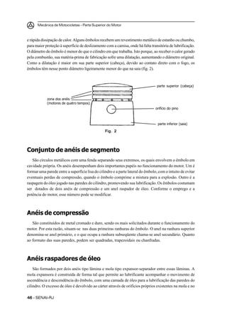 Mecânica de Motocicletas – Parte Superior do Motor
4646464646 – SENAI-RJ
e rápida dissipação de calor. Alguns êmbolos recebem um revestimento metálico de estanho ou chumbo,
para maior proteção à superfície de deslizamento com a camisa, onde há falta transitória de lubrificação.
O diâmetro do êmbolo é menor do que o cilindro em que trabalha. Isto porque, ao receber o calor gerado
pela combustão, sua matéria-prima de fabricação sofre uma dilatação, aumentando o diâmetro original.
Como a dilatação é maior em sua parte superior (cabeça), devido ao contato direto com o fogo, os
êmbolos têm nesse ponto diâmetro ligeiramente menor do que na saia (fig. 2).
Conjunto de anéis de segmento
São círculos metálicos com uma fenda separando seus extremos, os quais envolvem o êmbolo em
cavidade própria. Os anéis desempenham dois importantes papéis no funcionamento do motor. Um é
formar uma parede entre a superfície lisa do cilindro e a parte lateral do êmbolo, com o intuito de evitar
eventuais perdas de compressão, quando o êmbolo comprime a mistura para a explosão. Outro é a
raspagem do óleo jogado nas paredes do cilindro, promovendo sua lubrificação. Os êmbolos costumam
ser dotados de dois anéis de compressão e um anel raspador de óleo. Conforme o emprego e a
potência do motor, esse número pode se modificar.
Anéis de compressão
São constituídos de metal cromado e duro, sendo os mais solicitados durante o funcionamento do
motor. Por esta razão, situam-se nas duas primeiras ranhuras do êmbolo. O anel na ranhura superior
denomina-se anel primário, e o que ocupa a ranhura subseqüente chama-se anel secundário. Quanto
ao formato das suas paredes, podem ser quadradas, trapezoidais ou chanfradas.
Anéis raspadores de óleo
São formados por dois anéis tipo lâmina e mola tipo expansor-separador entre essas lâminas. A
mola expansora é construída de forma tal que permite ao lubrificante acompanhar o movimento de
ascendência e descendência do êmbolo, com uma camada de óleo para a lubrificação das paredes do
cilindro. O excesso de óleo é devolvido ao cárter através de orifícios próprios existentes na mola e no
Fig. 2Fig. 2Fig. 2Fig. 2Fig. 2
parte superior (cabeça)
orifício do pino
parte inferior (saia)
zona dos anéis
(motores de quatro tempos)
 