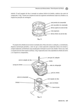 Mecânica de Motocicletas – Parte Superior do Motor
SENAI-RJ – 4747474747
êmbolo. O anel raspador de óleo é montado na ranhura inferior do êmbolo, embaixo dos anéis de
compressão. A fig. 3 ilustra um conjunto de anéis de segmento normalmente usado nos cilindros e as
respectivas posições de montagem.
O conjunto dos cilindros de um motor é montado entre o bloco do motor e o cabeçote, e, normalmente,
dispensa manutenção periódica, a não ser que o motor apresente compressão abaixo do normal e,
comprovadamente, tal fenômeno seja causado pela ovalização excessiva do cilindro. Nesse caso, todo
o conjunto deverá sofrer reparos (retífica). A fig. 4 apresenta uma vista explodida do cilindro do motor
e os respectivos componentes.
Fig. 3Fig. 3Fig. 3Fig. 3Fig. 3
anel primário de compressão
anel secundário de compressão
lâmina superior do anel de óleo
mola expansora
lâmina inferior do anel de óleo
20mm ou mais
Fig. 4Fig. 4Fig. 4Fig. 4Fig. 4
pino-guia do cabeçote
anel de vedação de óleo
cilindro
carcaça do cilindro
aleta de refrigeração
junta do cilindro
anel raspador de óleo
anéis de compressão
pino do êmbolo
trava do pino
êmbolo
 