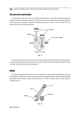 Mecânica de Motocicletas – Parte Inferior do Motor e Sistema de Transmissão
6060606060 – SENAI-RJ
Árvore de manivelas
É o principal eixo do motor, pois tem a função de transformar o movimento retilíneo alternado do
pistão em movimento circular contínuo. A árvore de manivelas dos motores das motocicletas pode ser
de diversos tipos e depende do número de cilindros que possui o motor. A fig. 2 ilustra árvore de
manivelas de um motor de dois cilindros.
A construção desta árvore de manivelas é feita de modo que não haja vibração do motor durante o
seu funcionamento, pois a descentralização do volante é o fator mais importante na produção de força
do motor em virtude da inércia causada por ele.
Biela
É a peça encarregada de transmitir à árvore de manivelas a força original pela expansão dos gases
da combustão. Constitui um dos elementos responsáveis pela mudança do movimento retilíneo alternado
do êmbolo em movimento circular contínuo da árvore. A biela é composta por pé, corpo, cabeça e
rolamento (fig. 3).
Fig. 2Fig. 2Fig. 2Fig. 2Fig. 2
êmbolos
árvore de manivelas
volantes do motor
bielas
Fig. 3Fig. 3Fig. 3Fig. 3Fig. 3
pé
rolamento
cabeça
corpo
 