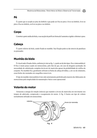 Mecânica de Motocicletas – Parte Inferior do Motor e Sistema de Transmissão
SENAI-RJ – 6161616161
Pé
É a parte que se acopla ao pino do êmbolo e que pode ser fixa no pino e livre no êmbolo, livre no
pino e fixa no êmbolo, ou livre no pino e no êmbolo.
Corpo
Constituiapartemédiadabiela,esuasucçãodeperfilemformadeIaumentaarigidezediminuiopeso.
Cabeça
É a parte inferior da biela, sendo fixada no munhão. Sua fixação pode-se dar através de parafusos
ou prensador.
Munhão da biela
Éolocalondeéfixadaabiela,conformejávistonafig.1,epodeserdedoistipos:fixoeintercambiável.
O fixo é muito pouco usado em motocicletas, pelo fato de que, em caso de desgaste acentuado, há
necessidade de substituição completa da árvore de manivelas apesar da probabilidade de retífica do
conjunto. No munhão fixo, geralmente utilizam-se bielas de cabeça dividida, e, em vez de rolamento,
essas bielas são montadas em casquilhos removíveis.
O tipo de munhão intercambiável tem sido notoriamente preferido pela maioria dos fabricantes de
motocicletas pela simplicidade de manutenção e baixo custo operacional.
Volante do motor
Armazena a energia de rotação (inércia) que mantém a árvore de manivelas em movimento nos
tempos de admissão, compressão e escapamento do motor. A fig. 4 ilustra um tipo de volante
normalmente utilizado em motocicletas.
Fig. 4Fig. 4Fig. 4Fig. 4Fig. 4
volantes
árvore de manivelas
 