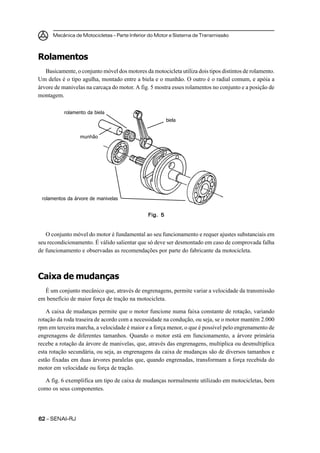 Mecânica de Motocicletas – Parte Inferior do Motor e Sistema de Transmissão
6262626262 – SENAI-RJ
Rolamentos
Basicamente, o conjunto móvel dos motores da motocicleta utiliza dois tipos distintos de rolamento.
Um deles é o tipo agulha, montado entre a biela e o munhão. O outro é o radial comum, e apóia a
árvore de manivelas na carcaça do motor. A fig. 5 mostra esses rolamentos no conjunto e a posição de
montagem.
O conjunto móvel do motor é fundamental ao seu funcionamento e requer ajustes substanciais em
seu recondicionamento. É válido salientar que só deve ser desmontado em caso de comprovada falha
de funcionamento e observadas as recomendações por parte do fabricante da motocicleta.
Caixa de mudanças
É um conjunto mecânico que, através de engrenagens, permite variar a velocidade da transmissão
em benefício de maior força de tração na motocicleta.
A caixa de mudanças permite que o motor funcione numa faixa constante de rotação, variando
rotação da roda traseira de acordo com a necessidade na condução, ou seja, se o motor mantém 2.000
rpm em terceira marcha, a velocidade é maior e a força menor, o que é possível pelo engrenamento de
engrenagens de diferentes tamanhos. Quando o motor está em funcionamento, a árvore primária
recebe a rotação da árvore de manivelas, que, através das engrenagens, multiplica ou desmultiplica
esta rotação secundária, ou seja, as engrenagens da caixa de mudanças são de diversos tamanhos e
estão fixadas em duas árvores paralelas que, quando engrenadas, transformam a força recebida do
motor em velocidade ou força de tração.
A fig. 6 exemplifica um tipo de caixa de mudanças normalmente utilizado em motocicletas, bem
como os seus componentes.
Fig. 5Fig. 5Fig. 5Fig. 5Fig. 5
rolamentos da árvore de manivelas
biela
rolamento da biela
munhão
 