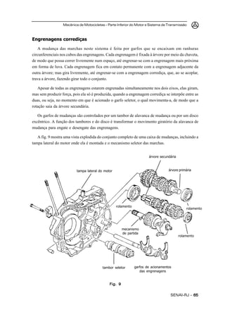 Mecânica de Motocicletas – Parte Inferior do Motor e Sistema de Transmissão
SENAI-RJ – 6565656565
Engrenagens corrediças
A mudança das marchas neste sistema é feita por garfos que se encaixam em ranhuras
circunferenciais nos cubos das engrenagens. Cada engrenagem é fixada à árvore por meio da chaveta,
de modo que possa correr livremente num espaço, até engrenar-se com a engrenagem mais próxima
em forma de luva. Cada engrenagem fica em contato permanente com a engrenagem adjacente da
outra árvore; mas gira livremente, até engrenar-se com a engrenagem corrediça, que, ao se acoplar,
trava a árvore, fazendo girar todo o conjunto.
Apesar de todas as engrenagens estarem engrenadas simultaneamente nos dois eixos, elas giram,
mas sem produzir força, pois ela só é produzida, quando a engrenagem corrediça se interpõe entre as
duas, ou seja, no momento em que é acionado o garfo seletor, o qual movimenta-a, de modo que a
rotação saia da árvore secundária.
Os garfos de mudanças são controlados por um tambor de alavanca de mudança ou por um disco
excêntrico. A função dos tambores e do disco é transformar o movimento giratório da alavanca de
mudança para engate e desengate das engrenagens.
A fig. 9 mostra uma vista explodida do conjunto completo de uma caixa de mudanças, incluindo a
tampa lateral do motor onde ela é montada e o mecanismo seletor das marchas.
Fig. 9Fig. 9Fig. 9Fig. 9Fig. 9
árvore secundária
árvore primária
rolamento
garfos de acionamentos
das engrenagens
mecanismo
de partida
rolamento
tampa lateral do motor
tambor seletor
rolamento
 