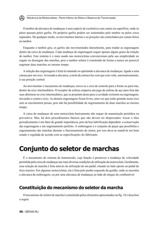 Mecânica de Motocicletas – Parte Inferior do Motor e Sistema de Transmissão
6666666666 – SENAI-RJ
O tambor da alavanca de mudanças é uma espécie de excêntrico com canais na superfície, onde os
pinos passam pelos garfos. Os próprios garfos podem ser sustentados pelo tambor ou pelos eixos
separados. De qualquer modo, os movimentos laterais e as posições são controlados por canais feitos
no tambor.
Enquanto o tambor gira, os garfos são movimentados lateralmente, para mudar as engrenagens
dentro da caixa de mudanças. Cada mudança de engrenagem requer apenas alguns graus da rotação
do tambor. Este sistema é o mais usado nas motocicletas convencionais pela sua simplicidade no
engate ou desengate das marchas, pois o tambor seletor é construído de forma a nunca ser possível
engrenar duas marchas ao mesmo tempo.
A seleção das engrenagens é feita levantando ou apertando a alavanca de mudanças, ligada a uma
catraca por um eixo. Acionada a alavanca, a mola da catraca faz com que esta volte, automaticamente,
à sua posição central.
Ao movimentar o mecanismo de mudanças, move-se o eixo de controle para a frente ou para trás,
dentro do eixo intermediário. O receptor de esferas empurra um jogo de esferas de aço para fora das
suas aberturas no eixo intermediário, que se projetam deste para a cavidade existente na engrenagem,
travando-o contra o eixo. As demais engrenagens ficam livres, uma vez que estão girando nesse eixo
sem se encontrarem presas, pois não há possibilidade de engrenamento de duas marchas ao mesmo
tempo.
A caixa de mudanças de uma motocicleta basicamente não requer de manutenção periódica ou
preventiva. Mas, há dois procedimentos básicos que não devem ser desprezados: trocar o óleo
periodicamente é um fator de grande importância, pois da boa lubrificação dependem a conservação
das engrenagens e um engrenamento perfeito. A embreagem é o conjunto de peças que possibilita o
engrenamento das marchas durante o funcionamento do motor, por isso deve-se mantê-la em bom
estado e regulada de acordo com as especificações do fabricante.
Conjunto do seletor de marchas
É o mecanismo do sistema de transmissão, cuja função é promover a mudança de velocidade
permitida pela caixa de mudanças nas mais diversas condições de utilização da motocicleta. Geralmente,
essa seleção de marcha é feita através da utilização de um pedal, situado no lado oposto ao pedal do
freio traseiro. Em algumas motocicletas, ela é feita pelo punho esquerdo do guidão, onde se encontra
a alavanca da embreagem, ou por uma alavanca de mudanças ao lado do tanque de combustível.
Constituição do mecanismo do seletor da marcha
O mecanismo do seletor de marcha é constituído pelos elementos apresentados na fig. 10 e descritos
a seguir.
 