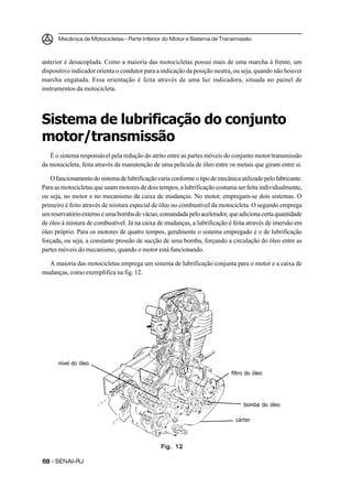 Mecânica de Motocicletas – Parte Inferior do Motor e Sistema de Transmissão
6868686868 – SENAI-RJ
anterior é desacoplada. Como a maioria das motocicletas possui mais de uma marcha à frente, um
dispositivo indicador orienta o condutor para a indicação da posição neutra, ou seja, quando não houver
marcha engatada. Essa orientação é feita através de uma luz indicadora, situada no painel de
instrumentos da motocicleta.
Sistema de lubrificação do conjunto
motor/transmissão
É o sistema responsável pela redução do atrito entre as partes móveis do conjunto motor/transmissão
da motocicleta, feita através da manutenção de uma película de óleo entre os metais que giram entre si.
Ofuncionamentodosistemadelubrificaçãovariaconformeotipodemecânicautilizadopelofabricante.
Para as motocicletas que usam motores de dois tempos, a lubrificação costuma ser feita individualmente,
ou seja, no motor e no mecanismo da caixa de mudanças. No motor, empregam-se dois sistemas. O
primeiro é feito através de mistura especial de óleo no combustível da motocicleta. O segundo emprega
umreservatórioexternoeumabombadevácuo,comandadapeloacelerador,queadiciona certaquantidade
de óleo à mistura de combustível. Já na caixa de mudanças, a lubrificação é feita através de imersão em
óleo próprio. Para os motores de quatro tempos, geralmente o sistema empregado é o de lubrificação
forçada, ou seja, a constante pressão de sucção de uma bomba, forçando a circulação do óleo entre as
partes móveis do mecanismo, quando o motor está funcionando.
A maioria das motocicletas emprega um sistema de lubrificação conjunta para o motor e a caixa de
mudanças, como exemplifica na fig. 12.
Fig. 12Fig. 12Fig. 12Fig. 12Fig. 12
cárter
bomba do óleo
filtro do óleo
nível do óleo
 