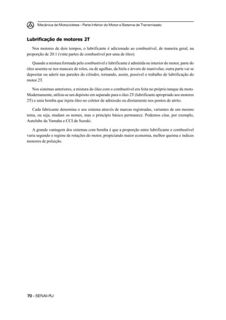 Mecânica de Motocicletas – Parte Inferior do Motor e Sistema de Transmissão
7070707070 – SENAI-RJ
Lubrificação de motores 2T
Nos motores de dois tempos, o lubrificante é adicionado ao combustível, de maneira geral, na
proporção de 20:1 (vinte partes de combustível por uma de óleo).
Quando a mistura formada pelo combustível e lubrificante é admitida no interior do motor, parte do
óleo assenta-se nos mancais de rolos, ou de agulhas, da biela e árvore de manivelas; outra parte vai se
depositar ou aderir nas paredes do cilindro, tornando, assim, possível o trabalho de lubrificação do
motor 2T.
Nos sistemas anteriores, a mistura do óleo com o combustível era feita no próprio tanque da moto.
Modernamente, utiliza-se um depósito em separado para o óleo 2T (lubrificante apropriado aos motores
2T) e uma bomba que injeta óleo no coletor de admissão ou diretamente nos pontos de atrito.
Cada fabricante denomina o seu sistema através de marcas registradas, variantes de um mesmo
tema, ou seja, mudam os nomes, mas o princípio básico permanece. Podemos citar, por exemplo,
Autolube da Yamaha e CCI da Suzuki.
A grande vantagem dos sistemas com bomba é que a proporção entre lubrificante e combustível
varia segundo o regime de rotações do motor, propiciando maior economia, melhor queima e índices
menores de poluição.
 