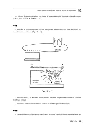 Mecânica de Motocicletas – Sistema Elétrico da Motocicleta
SENAI-RJ – 7979797979
Os elétrons circulam no condutor em virtude de uma força que os “empurra”, chamada pressão
elétrica, e sua unidade de medida é o volt.
Volt
É a unidade de medida da pressão elétrica. A magnitude dessa pressão bem como a voltagem são
medidas com um voltímetro (figs. 16 e 17).
A corrente elétrica, ao percorrer o seu caminho, encontra sempre certa dificuldade, chamada
resistência elétrica.
A resistência elétrica também tem sua unidade de medida, apresentada a seguir.
Ohm
É a unidade de medida da resistência elétrica. Essa resistência é medida com um ohmímetro (fig. 18).
Figs. 16 e 17Figs. 16 e 17Figs. 16 e 17Figs. 16 e 17Figs. 16 e 17
tensão
(voltagem)
exercendo
pressão
+ –
–+ voltímetro
 