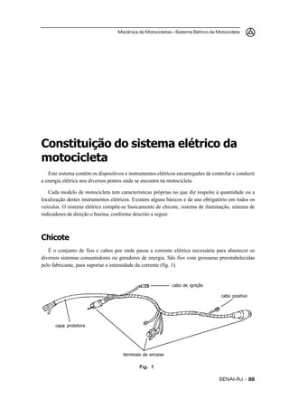 Mecânica de Motocicletas – Sistema Elétrico da Motocicleta
SENAI-RJ – 8989898989
Constituição do sistema elétrico da
motocicleta
Este sistema contém os dispositivos e instrumentos elétricos encarregados de controlar e conduzir
a energia elétrica nos diversos pontos onde se encontra na motocicleta.
Cada modelo de motocicleta tem características próprias no que diz respeito à quantidade ou a
localização destes instrumentos elétricos. Existem alguns básicos e de uso obrigatório em todos os
veículos. O sistema elétrico compõe-se basicamente de chicote, sistema de iluminação, sistema de
indicadores de direção e buzina, conforme descrito a seguir.
Chicote
É o conjunto de fios e cabos por onde passa a corrente elétrica necessária para abastecer os
diversos sistemas consumidores ou geradores de energia. São fios com grossuras preestabelecidas
pelo fabricante, para suportar a intensidade da corrente (fig. 1).
Fig. 1Fig. 1Fig. 1Fig. 1Fig. 1
terminais de encaixe
capa protetora
cabo de ignição
cabo positivo
 
