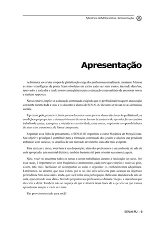 SENAI-RJ – 99999
Mecânica de Motocicletas – Apresentação
A dinâmica social dos tempos de globalização exige dos profissionais atualização constante. Mesmo
as áreas tecnológicas de ponta ficam obsoletas em ciclos cada vez mais curtos, trazendo desafios,
renovados a cada dia e tendo como conseqüência para a educação a necessidade de encontrar novas
e rápidas respostas.
Nesse cenário, impõe-se a educação continuada, exigindo que os profissionais busquem atualização
constante durante toda a vida; e os docentes e alunos do SENAI-RJ incluem-se nessas novas demandas
sociais.
É preciso, pois, promover, tanto para os docentes como para os alunos da educação profissional, as
condições que propiciem o desenvolvimento de novas formas de ensinar e de aprender, favorecendo o
trabalho de equipe, a pesquisa, a iniciativa e a criatividade, entre outros, ampliando suas possibilidades
de atuar com autonomia, de forma competente.
Seguindo essa linha de pensamento, o SENAI-RJ organizou o curso Mecânica de Motocicletas.
Seu objetivo principal é contribuir para a formação continuada dos jovens e adultos que precisam
enfrentar, com sucesso, os desafios de um mercado de trabalho cada dia mais exigente.
Para realizar o curso, você tem à sua disposição, além dos professores e um ambiente de sala de
aula apropriado, este material didático, também bastante útil para orientar sua aprendizagem.
Nele, você vai encontrar todos os temas a serem trabalhados durante a realização do curso. Por
essa razão, é importante ler, com freqüência e atentamente, cada parte que compõe o material, pois,
assim, terá mais facilidade de acompanhar as aulas e organizar os conhecimentos adquiridos.
Lembramos, no entanto, que essa leitura, por si só, não será suficiente para alcançar os objetivos
pretendidos. Será necessário, ainda, que você tenha uma participação efetiva nas atividades de sala de
aula, apresentando suas idéias, fazendo perguntas aos professores e demais colegas, e ouvindo o que
eles têm a dizer. Também não se esqueça de que é através dessa troca de experiências que vamos
aprendendo sempre e cada vez mais.
Um proveitoso estudo para você!
Apresentação
 