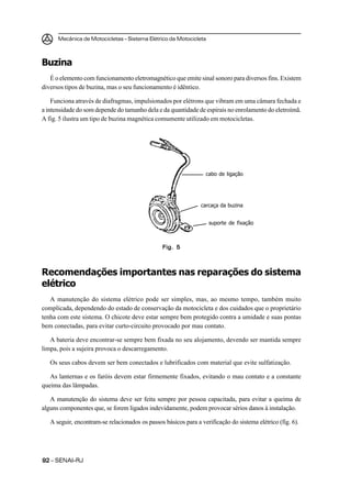 Mecânica de Motocicletas – Sistema Elétrico da Motocicleta
9292929292 – SENAI-RJ
Buzina
É o elemento com funcionamento eletromagnético que emite sinal sonoro para diversos fins. Existem
diversos tipos de buzina, mas o seu funcionamento é idêntico.
Funciona através de diafragmas, impulsionados por elétrons que vibram em uma câmara fechada e
a intensidade do som depende do tamanho dela e da quantidade de espirais no enrolamento do eletroímã.
A fig. 5 ilustra um tipo de buzina magnética comumente utilizado em motocicletas.
Recomendações importantes nas reparações do sistema
elétrico
A manutenção do sistema elétrico pode ser simples, mas, ao mesmo tempo, também muito
complicada, dependendo do estado de conservação da motocicleta e dos cuidados que o proprietário
tenha com este sistema. O chicote deve estar sempre bem protegido contra a umidade e suas pontas
bem conectadas, para evitar curto-circuito provocado por mau contato.
A bateria deve encontrar-se sempre bem fixada no seu alojamento, devendo ser mantida sempre
limpa, pois a sujeira provoca o descarregamento.
Os seus cabos devem ser bem conectados e lubrificados com material que evite sulfatização.
As lanternas e os faróis devem estar firmemente fixados, evitando o mau contato e a constante
queima das lâmpadas.
A manutenção do sistema deve ser feita sempre por pessoa capacitada, para evitar a queima de
alguns componentes que, se forem ligados indevidamente, podem provocar sérios danos à instalação.
A seguir, encontram-se relacionados os passos básicos para a verificação do sistema elétrico (fig. 6).
Fig. 5Fig. 5Fig. 5Fig. 5Fig. 5
cabo de ligação
carcaça da buzina
suporte de fixação
 