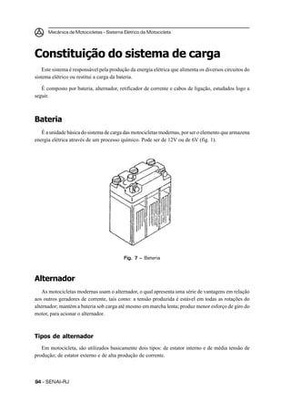 Mecânica de Motocicletas – Sistema Elétrico da Motocicleta
9494949494 – SENAI-RJ
Constituição do sistema de carga
Este sistema é responsável pela produção da energia elétrica que alimenta os diversos circuitos do
sistema elétrico ou restitui a carga da bateria.
É composto por bateria, alternador, retificador de corrente e cabos de ligação, estudados logo a
seguir.
Bateria
É a unidade básica do sistema de carga das motocicletas modernas, por ser o elemento que armazena
energia elétrica através de um processo químico. Pode ser de 12V ou de 6V (fig. 1).
Alternador
As motocicletas modernas usam o alternador, o qual apresenta uma série de vantagens em relação
aos outros geradores de corrente, tais como: a tensão produzida é estável em todas as rotações do
alternador; mantém a bateria sob carga até mesmo em marcha lenta; produz menor esforço de giro do
motor, para acionar o alternador.
Tipos de alternador
Em motocicleta, são utilizados basicamente dois tipos: de estator interno e de média tensão de
produção; de estator externo e de alta produção de corrente.
Fig. 7 –Fig. 7 –Fig. 7 –Fig. 7 –Fig. 7 – Bateria
 