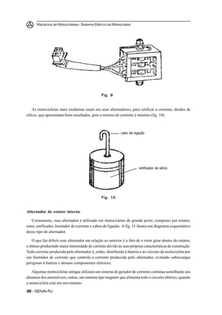 Mecânica de Motocicletas – Sistema Elétrico da Motocicleta
9696969696 – SENAI-RJ
As motocicletas mais modernas usam em seus alternadores, para retificar a corrente, diodos de
silício, que apresentam bons resultados, pois o retorno de corrente é mínimo (fig. 10).
Alternador de estator interno
Comumente, esse alternador é utilizado em motocicletas de grande porte, composto por estator,
rotor, retificador, limitador de corrente e cabos de ligação. A fig. 11 ilustra um diagrama esquemático
desse tipo de alternador.
O que faz diferir esse alternador em relação ao anterior é o fato de o rotor girar dentro do estator,
o último produzindo maior intensidade de corrente devido às suas próprias características de construção.
Toda corrente produzida pelo alternador é, então, distribuída à bateria e ao circuito da motocicleta por
um limitador de corrente que controla a corrente produzida pelo alternador, evitando sobrecargas
perigosas à bateria e demais componentes elétricos.
Algumas motocicletas antigas utilizam um sistema de gerador de corrente contínua semelhante aos
dínamos dos automóveis; outras, um sistema tipo magneto que alimenta todo o circuito elétrico, quando
a motocicleta está em movimento.
Fig. 9Fig. 9Fig. 9Fig. 9Fig. 9
Fig. 10Fig. 10Fig. 10Fig. 10Fig. 10
cabo de ligação
retificador de silício
 