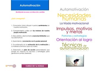 Automotivación
                                                         Automotivación
      Movilizando recursos con dirección y sentido


                                                        Necesidades
¿Qué conseguirás?
                                                         humanas
                                                         La tríada motivacional
1. Conocerás cómo influyen nuestros sentimientos en

                                                        Impulsos, motivos
    nuestra motivación.

2. Comprenderás cuáles son los motores de nuestra
   propia motivación.                                       y metas
3. Descubrirás y desmontarás creencias limitantes que     Patrones y estrategias
nos desmotivan.

4. Aprenderás a reconectar con tu poder personal.       Orientación al logro
5. Te entrenarás en la activación de tu motivación y
su traslado al entorno que nos rodea.                      Técnicas de
6. Elaborarás un plan de acción personalizado que
                                                         automotivación
ponga en marcha tus recursos y estrategias para
generar el cambio deseado.




                     CURSO DE 16 HORAS
 