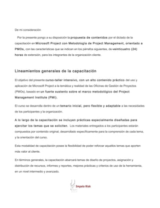 De mi consideración

 Por la presente pongo a su disposición la propuesta de contenidos por el dictado de la

capacitación en Microsoft Project con Metodología de Project Management, orientado a

PMOs, con las características que se indican en los párrafos siguientes, de veinticuatro (24)

horas de extensión, para los integrantes de la organización cliente.




Lineamientos generales de la capacitación

El objetivo del presente curso-taller intensivo, con un alto contenido práctico del uso y

aplicación de Microsoft Project a la temática y realidad de las Oficinas de Gestión de Proyectos

(PMOs), basado en un fuerte sustento sobre el marco metodológico del Project

Management Institute (PMI).

El curso se desarrolla dentro de un temario inicial, pero flexible y adaptable a las necesidades

de los participantes y la organización.

A lo largo de la capacitación se incluyen prácticas especialmente diseñadas para

ejercitar los temas que se soliciten. Los materiales entregados a los participantes estarán

compuestos por contenido original, desarrollado específicamente para la comprensión de cada tema,

y la orientación del curso.

Esta modalidad de capacitación posee la flexibilidad de poder reforzar aquellos temas que aporten

más valor al cliente.

En términos generales, la capacitación abarcará temas de diseño de proyectos, asignación y

distribución de recursos, informes y reportes, mejores prácticas y criterios de uso de la herramienta,

en un nivel intermedio y avanzado.
 
