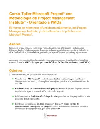 Curso-Taller Microsoft Project® con
Metodología de Project Management
Institute® - Orientado a PMOs
El marco de referencia difundido mundialmente, del Project
Management Institute, y cómo llevarlo a la práctica con
Microsoft Project®.


Alcance
Este curso brinda el marco conceptual y metodológico, y su articulación y aplicación en
Microsoft Project®, la herramienta de gestión utilizada mundialmente, a lo largo del ciclo de
vida, desde el inicio, hasta el cierre, pasando por la planificación, ejecución y seguimiento.


Asimismo, posee contenido adicional, ejercicios y casos prácticos de aplicación orientados a
mejorar el uso de MS Project por parte de Oficinas de Gestión de Proyectos (PMOs)



Objetivos
Al finalizar el curso, los participantes serán capaces de:

   o   Vincular la de MS Project® con los lineamientos metodológicos del Project
       Management Institute®, y cómo aplicar las mejores prácticas a la gestión cotidiana de
       una PMO.

   o   Cubrir el ciclo de vida completo del proyecto desde Microsoft Project®: diseño,
       seguimiento, reporte, comunicación y cierre del proyecto.

   o   Brindar una serie de tips and tricks prácticos para ahorrar tiempo y facilitar el uso
       cotidiano de la herramienta.

   o   Identificar las formas de utilizar Microsoft Project® como medio de
       comunicación del equipo de proyecto, tanto internamente como con los demás
       interesados de la organización, por parte de la PMO.
 