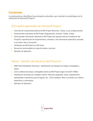 Contenido
A continuación se identifican los principales contenidos, que vinculan la metodología con la
utilización de Microsoft Project®.



   Conceptos generales de Microsoft Project
   •   Overview de componentes básicos de MS Project (Recursos, Tareas, y sus configuraciones)
   •   Componentes avanzados de MS Project (Asignaciones, Campos, Tablas, Vistas).
   •   Cómo guardar información adicional en MS Project (por ejemplo Acta de Constitución del
       Proyecto, especificación de requerimientos, contratos u otra información específica) asociada
       a una tarea, fase o al proyecto.
   •   Similitudes de MS Project con MS Excel.
   •   Secuencia recomendada de carga de tareas y recursos.
   •   Ejemplos de aplicación.




   Tareas - Gestión del Alcance del Proyecto
   •   WBS (Work Breakdown Structure). Identificación de Paquetes de trabajo, entregables y
       tareas
   •   Cómo codificar las tareas y entregables dentro de MS Project según de la EDT (WBS).
   •   Clasificación de tareas por múltiples criterios: Recursos asignados, áreas, departamento,
       especialidad, importancia para el negocio, etc. Cómo clasificar, filtrar y consultar con criterios
       específicos y combinados.
   •   Ejemplos de aplicación.
 