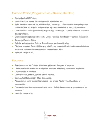 Camino Crítico, Programación - Gestión del Plazo
•   Cómo planifica MS Project.
•   Configuración de tareas: Condicionadas por el esfuerzo, etc.
•   Tipos de tareas: Duración fija, Unidades fijas, Trabajo fijo. Cómo impacta esta tipología en la
    planificación de MS Project. Preguntas que ayudan a determinar el tipo correcto a utilizar.
•   Limitaciones de tareas (constraints): Rígidas (6) y Flexibles (2). Cuándo utilizarlas. Conflictos
    de programación.
•   Diferencias conceptuales entre: Fecha Límite, Fecha de delimitación y Fecha de finalización.
•   Tareas del Camino Crítico.
•   Calcular varios Caminos Críticos. En qué casos conviene utilizarlos.
•   Filtros de tareas en Camino Crítico y su relación con otras clasificaciones (tareas estratégicas,
    en las que interviene un área específica de la empresa, etc.)
•   Ejemplos de aplicación.



Recursos
•   Tipo de recursos (de Trabajo, Materiales, y Costos). Carga en el proyecto.
•   Definir dedicación del recurso al proyecto: Unidades máximas y unidades de asignación.
•   Disponibilidad de recursos.
•   Cómo clasificar, ordenar, agrupar y filtrar recursos.
•   Campos habilitados según el tipo de recursos.
•   Asignaciones: cómo vinculan los recursos y las tareas. Ajuste y modificación de la
    planificación.
•   Cómo estructurar jerárquicamente los recursos. Reflejar la estructura organizacional en los
    recursos.
•   Ejemplos de aplicación.
 