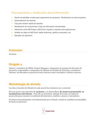 Procesamiento y distribución de la información
   •   Diseño de plantillas modelo para seguimiento de proyectos. Reutilización en otros proyectos.
   •   Automatización de reportes.
   •   Tips para revisión rápida de reportes.
   •   Reutilización de componentes y flujo de información recomendado.
   •   Interacción entre MS Project y MS Excel: importar y exportar entre aplicaciones.
   •   Análisis de datos en MS Excel: tablas dinámicas, gráficos avanzados, etc.
   •   Ejemplos de aplicación.




Extensión
24 horas.




Dirigido a
Líderes y miembros de PMOs, Project Managers, integrantes de equipos de dirección de
proyectos, responsables e integrantes de Oficinas de Gestión de Proyectos, consultores
internos, involucrados en proyectos tanto internos como vinculados a clientes externos.




Metodología de dictado
Los días y horarios de dictado de cada una de las reuniones son a convenir.
El curso posee una extensión de 24 horas, y se desarrollará, de manera presencial, en
instalaciones del cliente. Para ello se necesitará, además de la sala, un cañón de
proyección para conectar la notebook del instructor, rotafolio o pizarra y marcadores.
El número de participantes será determinado por el cliente, siendo la cantidad recomendable,
de hasta 20 personas.
 