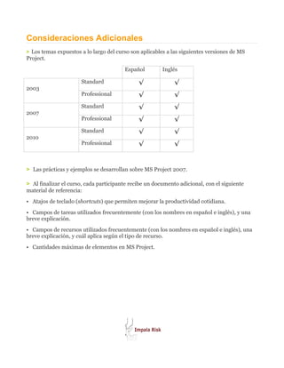 Consideraciones Adicionales
> Los temas expuestos a lo largo del curso son aplicables a las siguientes versiones de MS
Project.

                                        Español         Inglés

                      Standard                √              √
2003
                      Professional            √              √
                      Standard                √              √
2007
                      Professional            √              √
                      Standard                √              √
2010
                      Professional            √              √


> Las prácticas y ejemplos se desarrollan sobre MS Project 2007.

> Al finalizar el curso, cada participante recibe un documento adicional, con el siguiente
material de referencia:
• Atajos de teclado (shortcuts) que permiten mejorar la productividad cotidiana.
• Campos de tareas utilizados frecuentemente (con los nombres en español e inglés), y una
breve explicación.
• Campos de recursos utilizados frecuentemente (con los nombres en español e inglés), una
breve explicación, y cuál aplica según el tipo de recurso.
• Cantidades máximas de elementos en MS Project.
 