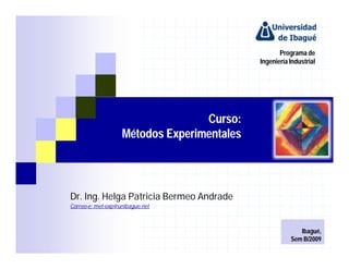 Programa de
                                            Ingeniería Industrial




                                  Curso:
                   Métodos Experimentales




Dr. Ing. Helga Patricia Bermeo Andrade
Correo-e: met-exp@unibague.net



                                                          Ibagué,
                                                       Sem B/2009
 