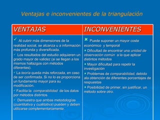 Ventajas e inconvenientes de la triangulación VENTAJAS INCONVENIENTES Al cubrir más dimensiones de la realidad social, se alcanza u a información más profunda y diversificada. Los resultados del estudio adquieren un grado mayor de validez (si se llegan a los mismos hallazgos con métodos diferentes). La  teoría  queda más reforzada, en caso de ser confirmada. Si no lo es proporciona un fundamento mayor para su modificación. Facilita la  comparabilidad  de los datos  por métodos distintos. Demuestra que ambas metodologías (cuantitativa y cualitativa) pueden y deben utilizarse complementariamente. Puede suponer un mayor coste económico  y temporal Dificultad de encontrar una  unidad de observación común  a la que aplicar distintos métodos Mayor dificultad para repetir la investigación Problemas de  comparabilidad,  debido  ala obtención de diferentes porcentajes de respuestas Posibilidad de primer, sin justificar, un método sobre otro. 