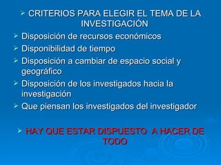 CRITERIOS PARA ELEGIR EL TEMA DE LA INVESTIGACIÓN Disposición de recursos económicos  Disponibilidad de tiempo Disposición a cambiar de espacio social y geográfico Disposición de los investigados hacia la investigación Que piensan los investigados del investigador HAY QUE ESTAR DISPUESTO  A HACER DE TODO 