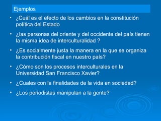 Ejemplos ¿ Cuál es el efecto de los cambios en la constitución política del Estado  ¿las personas del oriente y del occidente del país tienen la misma idea de interculturalidad ? ¿Es socialmente justa la manera en la que se organiza la contribución fiscal en nuestro país? ¿Cómo son los procesos interculturales en la Universidad San Francisco Xavier? ¿Cuales con la finalidades de la vida en sociedad? ¿Los periodistas manipulan a la gente? 