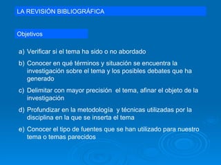 LA REVISIÓN BIBLIOGRÁFICA Objetivos Verificar si el tema ha sido o no abordado Conocer en qué términos y situación se encuentra la investigación sobre el tema y los posibles debates que ha generado Delimitar con mayor precisión  el tema, afinar el objeto de la investigación Profundizar en la metodología  y técnicas utilizadas por la disciplina en la que se inserta el tema Conocer el tipo de fuentes que se han utilizado para nuestro tema o temas parecidos 