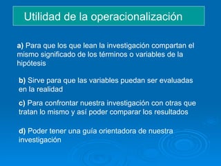 Utilidad de la operacionalización a)  Para que los que lean la investigación compartan el mismo significado de los términos o variables de la hipótesis b)  Sirve para que las variables puedan ser evaluadas en la realidad  c)  Para confrontar nuestra investigación con otras que tratan lo mismo y así poder comparar los resultados d)  Poder tener una guía orientadora de nuestra investigación 
