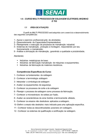 Serviço Nacional de Aprendizagem Industrial – Departamento Regional de Goiás
Av.: Dr. Lamartine P. Avelar nº 1.400 – Setor Universitário -– CEP 75.704-020 – Catalão-GO
Telefax: (64) 3411-1065–E-mail catalao.senai@sistemafieg.org.br – Site. www.sistemafieg.org.br
1.0 – CURSO MULTI PROCESSO EM SOLDAGEM ELETRODO, MIG/MAG
E TIG
1.1 ÁREA DE ATUAÇÃO:
O perfil do MULTI PROCESSO será adquirido com o exercício e desenvolvimento
das seguintes competências:
1 - Apoiar o exercício profissional junto de atividades;
2 - Desenvolvimento da Capacidade Empreendedora;
3 - Planejamento e execução de processos de manutenção industrial;
5 - Sistemas de manutenção, produção e montagem, respondendo por seu
funcionamento e manutenção;
6 - Análise e otimização de manutenção, garantindo a qualidade e produtividade;
Atendendo:
 Indústrias metalúrgicas de base;
 Indústrias de fabricação manutenção de máquinas e equipamentos;
 Indústrias de fabricação de materiais mecânicos.
Competências Específicas do Curso
1 - Conhecer os fundamentos da soldagem
2 - Conhecer a terminologia soldagem
3 - Interpretar a simbologia de soldagem
4 - Avaliar os equipamentos de segurança.
5 - Conhecer os processos de corte e de soldagem
6 - Planejar o processo de soldagem como processo de fabricação.
7 - Conhecer a microestrutura de soldas por fusão,
8 - Avaliar as características da zona fundida e termicamente afetada,
9 - Conhecer os ensaios não destrutivos aplicados a soldagem,
10 -Definir o ensaio não destrutivo mais indicado para uma aplicação especifica.
11 - Conhecer todas as descontinuidades possíveis em soldagem,
12 - Conhecer os sistemas de qualificação e certificação na soldagem.
 