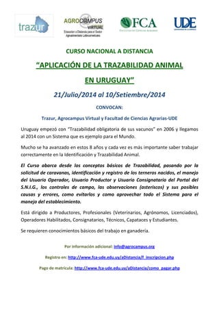 CURSO NACIONAL A DISTANCIA
“APLICACIÓN DE LA TRAZABILIDAD ANIMAL
EN URUGUAY”
21/Julio/2014 al 10/Setiembre/2014
CONVOCAN:
Trazur, Agrocampus Virtual y Facultad de Ciencias Agrarias-UDE
Uruguay empezó con “Trazabilidad obligatoria de sus vacunos” en 2006 y llegamos
al 2014 con un Sistema que es ejemplo para el Mundo.
Mucho se ha avanzado en estos 8 años y cada vez es más importante saber trabajar
correctamente en la Identificación y Trazabilidad Animal.
El Curso abarca desde los conceptos básicos de Trazabilidad, pasando por la
solicitud de caravanas, identificación y registro de los terneros nacidos, el manejo
del Usuario Operador, Usuario Productor y Usuario Consignatario del Portal del
S.N.I.G., los controles de campo, las observaciones (asteriscos) y sus posibles
causas y errores, como evitarlos y como aprovechar todo el Sistema para el
manejo del establecimiento.
Está dirigido a Productores, Profesionales (Veterinarios, Agrónomos, Licenciados),
Operadores Habilitados, Consignatarios, Técnicos, Capataces y Estudiantes.
Se requieren conocimientos básicos del trabajo en ganadería.
Por información adicional: info@agrocampus.org
Registro en: http://www.fca-ude.edu.uy/aDistancia/f_inscripcion.php
Pago de matrícula: http://www.fca-ude.edu.uy/aDistancia/como_pagar.php
 