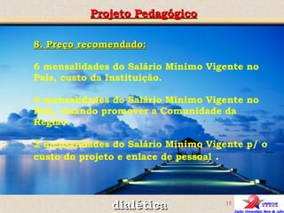 Projeto Pedagógico dialética 8. Preço recomendado: 6 mensalidades do Salário Mínimo Vigente no País, custo da Instituição. 4 mensalidades do Salário Mínimo Vigente no País, visando promover a Comunidade da Região. 2 mensalidades do Salário Mínimo Vigente p/ o custo do projeto e enlace de pessoal  . 