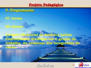 Projeto Pedagógico dialética 9. Programação: 01 turma  60 alunos Campus Memorial da América Latina Comunidades divididas em 6 grupos de trabalho. Ao consenso dos integrantes do curso. 