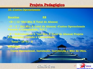 10. Custos Operacionais: Receitas   R$   +X= [ 12 *(Sal.Min X Total de Alunos)  +Y = 2 * (Sal.Min X Total de Alunos) –Custos Operacionais Perante à Comunidade, TCC ] -Z = Subtraindo-se 6 *(sal.Min X Total de Alunos) Projeto Filantrópico voltado à Comunidade. -  Total = (X+Y) - Z Despesas -  Custo Operacional, Instalação, Instituição e Mão de Obra. Projeto Pedagógico dialética 