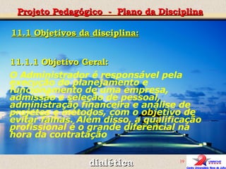 Projeto Pedagógico  -  Plano da Disciplina dialética 11.1.1 Objetivo Geral:  O Administrador é responsável pela execução do planejamento e funcionamento de uma empresa, admissão e seleção de pessoal, administração financeira e análise de projetos e métodos, com o objetivo de evitar falhas. Além disso, a qualificação profissional é o grande diferencial na hora da contratação 11.1 Objetivos da disciplina: 