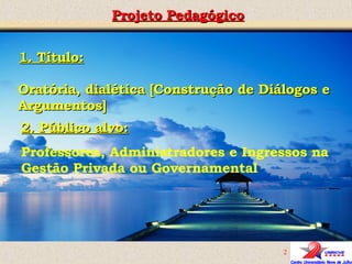 Projeto Pedagógico Oratória, dialética [Construção de Diálogos e Argumentos] 2. Público alvo: Professores, Administradores e Ingressos na Gestão Privada ou Governamental 1. Título: 