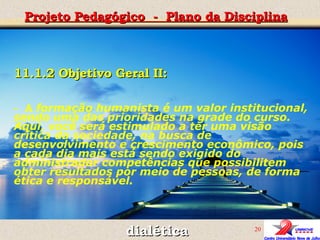 Projeto Pedagógico  -  Plano da Disciplina dialética 11.1.2 Objetivo Geral II:  -  A  formação humanista é um valor institucional, sendo uma das prioridades na grade do curso. Aqui, você será estimulado a ter uma visão crítica da sociedade, na busca de desenvolvimento e crescimento econômico, pois a cada dia mais está sendo exigido do administrador competências que possibilitem obter resultados por meio de pessoas, de forma ética e responsável. 