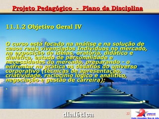 Projeto Pedagógico  -  Plano da Disciplina dialética 11.1.2 Objetivo Geral IV O curso está focado na análise e na solução de casos reais vivenciados Indivíduos no mercado, na exposição de idéias, oratória, didático e dialética, estudo de personalidade e necessidades do mercado, preparando - o enfrentar na prática os desafios do universo corporativo (técnicas de apresentação, criatividade, raciocínio lógico e analítico, negociação e gestão de carreira); .   
