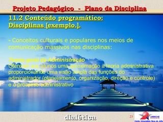 dialética Projeto Pedagógico  -  Plano da Disciplina 11.2 Conteúdo programático: Disciplinas [exemplo.]. -   Conceitos culturais e populares nos meios de comunicação massivos nas disciplinas: Teoria geral da Administração  Oferecer aos alunos uma aproximação à teoria administrativa proporcionando uma visão ampla das funções do administrador (planejamento, organização, direção e controle) e o processo administrativo .     