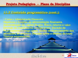 dialética Projeto Pedagógico  -  Plano da Disciplina 11.2 Conteúdo programático (cont.): -  Custos e Administração Financeira Objetivos e funções da administração financeira. Administração do capital de giro. Risco, retorno e valor. Decisão de investimento a longo prazo.   Decisão de financiamento a longo prazo, fontes de financiamento das atividades da empresa. Decisão sobre o destino do lucro. Tópicos empresariais.    