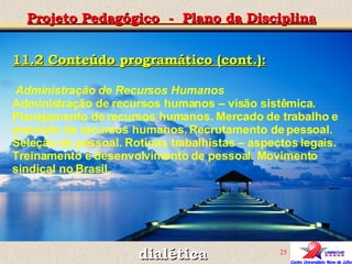 dialética Projeto Pedagógico  -  Plano da Disciplina 11.2 Conteúdo programático (cont.): Administração de Recursos Humanos  Administração de recursos humanos – visão sistêmica. Planejamento de recursos humanos. Mercado de trabalho e mercado de recursos humanos. Recrutamento de pessoal. Seleção de pessoal. Rotinas trabalhistas – aspectos legais. Treinamento e desenvolvimento de pessoal. Movimento sindical no Brasil.   