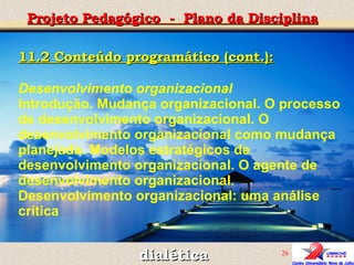 dialética Projeto Pedagógico  -  Plano da Disciplina 11.2 Conteúdo programático (cont.): Desenvolvimento organizacional Introdução. Mudança organizacional. O processo de desenvolvimento organizacional. O desenvolvimento organizacional como mudança planejada. Modelos estratégicos de desenvolvimento organizacional. O agente de desenvolvimento organizacional. Desenvolvimento organizacional: uma análise crítica 